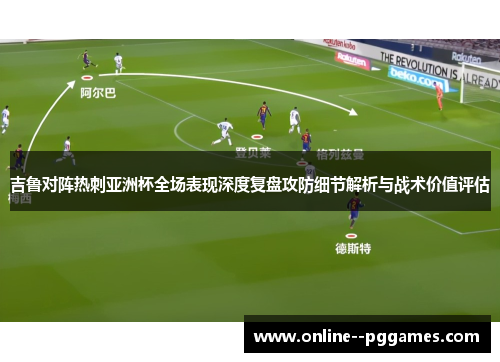 吉鲁对阵热刺亚洲杯全场表现深度复盘攻防细节解析与战术价值评估