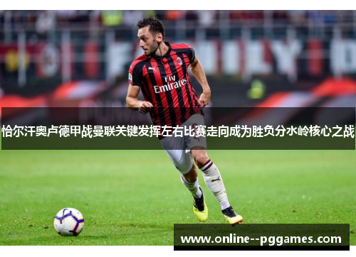 恰尔汗奥卢德甲战曼联关键发挥左右比赛走向成为胜负分水岭核心之战