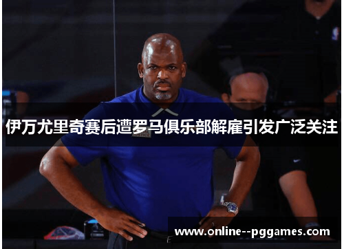 伊万尤里奇赛后遭罗马俱乐部解雇引发广泛关注